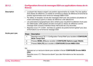 Config...SmartStation TPS1200+ 514 
22.1.2Configuration d'envoi de messages GGA aux applications réseau de référence 
Description 
•La plupart des réseaux exigent une position approximative du mobile. Pour les applications réseau de référence, un mobile se connecte au réseau de référence et transmet sa position approximative sous forme de message NMEA GGA. 
•Par défaut, le récepteur envoie des messages GGA avec des positions actualisées en mode automatique quand un réseau de référence a été sélectionné. 
•Les prescriptions topographiques dans certains pays requièrent la sélection d'une position déterminée. Cette position est alors envoyée au réseau de référence comme message GGA à travers l'interface temps réel toutes les cinq secondes. 
•Reportez-vous à "F.3 GGA - données du système de positionnement global" pour plus d'informations sur le format de message GGA. 
Accès pas à pasEtape 
Description 
1. 
Reportez-vous à "22.1.1 Configuration Temps Réel" pour accéder à CONFIGURE Mode Temps Réel. 
2. 
Pressez MOBIL (F2) pour accéder à CONFIGURE Options suppl. Mobile. 
3. 
Pressez GGA (F5) pour accéder à CONFIGURE Envoie NMEA GGA. 
OU 
Appuyez sur un raccourci-clavier pour accéder à l'écran CONFIGURE Envoie NMEA GGA. 
Reportez-vous à "2.1 Raccourcis-clavier" pour des informations sur les raccourcis- clavier.  