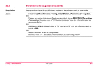 Config...SmartStation TPS1200+ 518 
22.2Paramètres d'occupation des points 
Description 
Les paramètres de cet écran définissent quels sont les points occupés et enregistrés. 
Accès 
Sélectionnez Menu Principal : Config...SmartStation...Paramètres d'occupation. 
OU 
Pressez un raccourci-clavier configuré pour accéder à l'écran CONFIGURE Paramètres d'occupation. Reportez-vous à "2.1 Raccourcis-clavier" pour des informations sur les raccourcis-clavier. 
OU 
Appuyez sur USER. Reportez-vous à "2.2 Touche USER" pour des informations sur la touche USER. 
OU 
Depuis l'assistant de jeu de configuration. 
Reportez-vous à "11.2 Accès au menu Gestion Jeux de Configuration".  