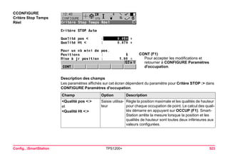 Config...SmartStation TPS1200+ 523 
CCONFIGURE 
Critère Stop Temps Réel 
CONT (F1) 
Pour accepter les modifications et retourner à CONFIGURE Paramètres d'occupation. 
Description des champs 
Les paramètres affichés sur cet écran dépendent du paramètre pour Critère STOP :> dans CONFIGURE Paramètres d'occupation. Champ 
Option 
Description 
<Qualité pos <:> 
et 
<Qualité Ht <:> 
Saisie utilisateur 
Règle la position maximale et les qualités de hauteur pour chaque occupation de point. Le calcul des qualités démarre en appuyant sur OCCUP (F1). SmartStation arrête la mesure lorsque la position et les qualités de hauteur sont toutes deux inférieures aux valeurs configurées.  