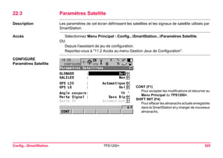 Config...SmartStation TPS1200+ 525 
22.3Paramètres Satellite 
Description 
Les paramètres de cet écran définissent les satellites et les signaux de satellite utilisés par SmartStation. 
Accès 
Sélectionnez Menu Principal : Config...SmartStation...Paramètres Satellite. 
OU 
Depuis l'assistant de jeu de configuration. 
Reportez-vous à "11.2 Accès au menu Gestion Jeux de Configuration". 
CONFIGURE 
Paramètres Satellite 
CONT (F1) 
Pour accepter les modifications et retourner au Menu Principal du TPS1200+. 
SHIFT INIT (F4) 
Pour effacer les almanachs actuels enregistrés dans la SmartStation et y charger de nouveaux almanachs.  