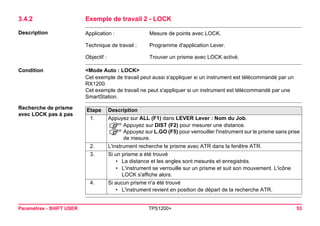 Paramètres - SHIFT USER TPS1200+ 53 
3.4.2Exemple de travail 2 - LOCK 
Description 
Application : 
Mesure de points avec LOCK. 
Technique de travail : 
Programme d'application Lever. 
Objectif : 
Trouver un prisme avec LOCK activé. 
Condition 
<Mode Auto : LOCK> 
Cet exemple de travail peut aussi s'appliquer si un instrument est télécommandé par un RX1200. 
Cet exemple de travail ne peut s'appliquer si un instrument est télécommandé par une SmartStation. 
Recherche de prisme avec LOCK pas à pasEtape 
Description 
1. 
Appuyez sur ALL (F1) dans LEVER Lever : Nom du Job. 
)Appuyez sur DIST (F2) pour mesurer une distance. 
)Appuyez sur L.GO (F5) pour verrouiller l'instrument sur le prisme sans prise de mesure. 
2. 
L'instrument recherche le prisme avec ATR dans la fenêtre ATR. 
3. 
Si un prisme a été trouvé 
•La distance et les angles sont mesurés et enregistrés. 
•L'instrument se verrouille sur un prisme et suit son mouvement. L'icône LOCK s'affiche alors. 
4. 
Si aucun prisme n'a été trouvé 
•L'instrument revient en position de départ de la recherche ATR.  