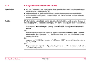 Config...SmartStation TPS1200+ 533 
22.6Enregistrement de données brutes 
Description 
•En cas d'utilisation d'une SmartStation, il est possible d'ajouter la fonctionnalité d'enregistrement de données brutes GPS. 
•Les paramètres de cet écran définissent l'enregistrement des observations brutes. 
•C'est une option protégée qui peut seulement être activée après la saisie du code de licence approprié. 
Accès 
C'est une option protégée par licence qui est seulement activée après la saisie du code de licence approprié. Le code de licence ne peut être chargé que depuis la carte CompactFlash. 
Sélectionnez Menu Principal : Config...SmartStation...Enregistrement données brutes. 
OU 
Pressez un raccourci-clavier configuré pour accéder à l'écran CONFIGURE Observations Brutes. Reportez-vous à "2.1 Raccourcis-clavier" pour des informations sur les raccourcis-clavier. 
OU 
Appuyez sur USER. Reportez-vous à "2.2 Touche USER" pour des informations sur la touche USER. 
OU 
Depuis l'assistant de jeu de configuration. Reportez-vous à "11.2 Accès au menu Gestion Jeux de Configuration".  