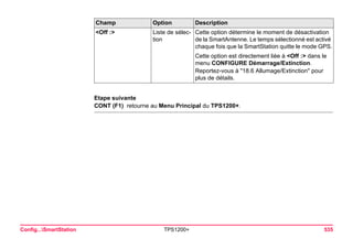 Config...SmartStation TPS1200+ 535 
Etape suivante 
CONT (F1) retourne au Menu Principal du TPS1200+. 
<Off :> 
Liste de sélection 
Cette option détermine le moment de désactivation de la SmartAntenne. Le temps sélectionné est activé chaque fois que la SmartStation quitte le mode GPS. 
Cette option est directement liée à <Off :> dans le menu CONFIGURE Démarrage/Extinction. 
Reportez-vous à "18.6 Allumage/Extinction" pour plus de détails. 
Champ Option Description 
 