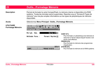 Outils...Formatage Mémoire TPS1200+ 536 
23Outils...Formatage Mémoire 
Description 
Permet de formater la carte CompactFlash, la mémoire interne si disponible et la RAM système. Toutes les données seront supprimées. Reportez-vous à "Annexe B Types de mémoire" pour de plus amples informations sur les types de périphériques de mémoire disponibles. 
Accès 
Sélectionnez Menu Principal : Outils...Formatage Mémoire. 
UTILITAIRE 
Formatage Mémoire 
CONT (F1) 
Pour formater un périphérique de mémoire et retourner à l'écran depuis lequel l'accès à cet écran s'est effectué. 
PROGS (F4) 
Pour formater la mémoire des programmes d'application. 
SYSTM (F5) 
Pour formater la mémoire de la RAM système.  