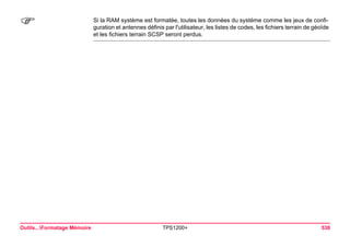 Outils...Formatage Mémoire TPS1200+ 538 
) 
Si la RAM système est formatée, toutes les données du système comme les jeux de configuration et antennes définis par l'utilisateur, les listes de codes, les fichiers terrain de géoïde et les fichiers terrain SCSP seront perdus.  