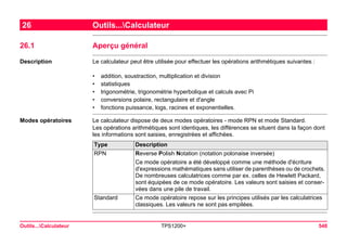Outils...Calculateur TPS1200+ 548 
26Outils...Calculateur 
26.1Aperçu général 
Description 
Le calculateur peut être utilisée pour effectuer les opérations arithmétiques suivantes : 
•addition, soustraction, multiplication et division 
•statistiques 
•trigonométrie, trigonométrie hyperbolique et calculs avec Pi 
•conversions polaire, rectangulaire et d'angle 
•fonctions puissance, logs, racines et exponentielles. 
Modes opératoires 
Le calculateur dispose de deux modes opératoires - mode RPN et mode Standard. 
Les opérations arithmétiques sont identiques, les différences se situent dans la façon dont les informations sont saisies, enregistrées et affichées. Type 
Description 
RPN 
Reverse Polish Notation (notation polonaise inversée) 
Ce mode opératoire a été développé comme une méthode d'écriture d'expressions mathématiques sans utiliser de parenthèses ou de crochets. De nombreuses calculatrices comme par ex. celles de Hewlett Packard, sont équipées de ce mode opératoire. Les valeurs sont saisies et conservées dans une pile de travail. 
Standard 
Ce mode opératoire repose sur les principes utilisés par les calculatrices classiques. Les valeurs ne sont pas empilées.  
