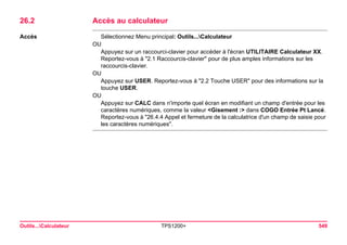 Outils...Calculateur TPS1200+ 549 
26.2Accès au calculateur 
Accès 
Sélectionnez Menu principal: Outils...Calculateur 
OU 
Appuyez sur un raccourci-clavier pour accéder à l'écran UTILITAIRE Calculateur XX. Reportez-vous à "2.1 Raccourcis-clavier" pour de plus amples informations sur les raccourcis-clavier. 
OU 
Appuyez sur USER. Reportez-vous à "2.2 Touche USER" pour des informations sur la touche USER. 
OU 
Appuyez sur CALC dans n'importe quel écran en modifiant un champ d'entrée pour les caractères numériques, comme la valeur <Gisement :> dans COGO Entrée Pt Lancé. Reportez-vous à "26.4.4 Appel et fermeture de la calculatrice d'un champ de saisie pour les caractères numériques".  