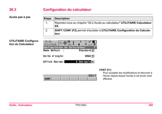 Outils...Calculateur TPS1200+ 550 
26.3Configuration du calculateur 
Accès pas à pasEtape 
Description 
1. 
Reportez-vous au chapitre "26.2 Accès au calculateur" UTILITAIRE Calculateur XX. 
2. 
SHIFT CONF (F2) permet d'accéder à UTILITAIRE Configuration du Calculateur. 
UTILITAIRE Configuration du Calculateur 
CONT (F1) 
Pour accepter les modifications et retourner à l'écran depuis lequel l'accès à cet écran s'est effectué.  