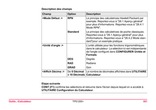 Outils...Calculateur TPS1200+ 551 
Description des champsChamp 
Option 
Description 
<Mode Défaut :> 
RPN 
Le principe des calculatrices Hewlett Packard par exemple. Reportez-vous à "26.1 Aperçu général" pour plus d'informations. Reportez-vous à "26.4.1 Mode RPN". 
Standard 
Le principe des calculatrices de poche classiques. Reportez-vous à "26.1 Aperçu général" pour plus d'informations. Reportez-vous à "26.4.2 Mode standard" pour un exemple pratique. 
<Unité d'angle :> 
L'unité utilisée pour les fonctions trigonométriques dans le calculateur. La sélection ici est indépendante de l'angle configuré dans CONFIGURER Unités et Formats. 
DEG 
Degrés 
RAD 
Radians 
GRAD 
Gon 
<Affich Décima :> 
De 0 Décimal à 10 Décimals 
Le nombre de décimales affichées dans UTILITAIRE Calculateur. 
Etape suivante 
CONT (F1) confirme les sélections et retourne dans l'écran depuis lequel on a accédé à UTILITAIRE Configuration du Calculateur.  