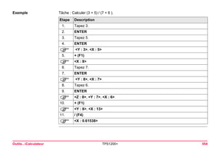 Outils...Calculateur TPS1200+ 554 
Exemple 
Tâche : Calculer (3 + 5) / (7 + 6 ). Etape 
Description 
1. 
Tapez 3. 
2. 
ENTER 
3. 
Tapez 5. 
4. 
ENTER 
) 
<Y : 3>, <X : 5> 
5. 
+ (F1) 
) 
<X : 8> 
6. 
Tapez 7. 
7. 
ENTER 
) 
<Y : 8>, <X : 7> 
8. 
Tapez 6. 
9. 
ENTER 
) 
<Z : 8>, <Y : 7>, <X : 6> 
10. 
+ (F1) 
) 
<Y : 8>, <X : 13> 
11. 
/ (F4) 
) 
<X : 0.61538>  