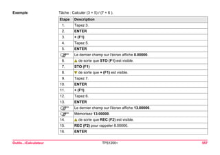 Outils...Calculateur TPS1200+ 557 
Exemple 
Tâche : Calculer (3 + 5) / (7 + 6 ). Etape 
Description 
1. 
Tapez 3. 
2. 
ENTER 
3. 
+ (F1) 
4. 
Tapez 5. 
5. 
ENTER 
) 
Le dernier champ sur l'écran affiche 8.00000. 
6. de sorte que STO (F1) est visible. 
7. 
STO (F1) 
8. de sorte que + (F1) est visible. 
9. 
Tapez 7. 
10. 
ENTER 
11. 
+ (F1) 
12. 
Tapez 6. 
13. 
ENTER 
) 
Le dernier champ sur l'écran affiche 13.00000. 
) 
Mémorisez 13.00000. 
14. de sorte que REC (F2) est visible. 
15. 
REC (F2) pour rappeler 8.00000. 
16. 
ENTER  