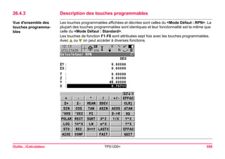 Outils...Calculateur TPS1200+ 559 
26.4.3Description des touches programmables 
Vue d'ensemble des touches programmables 
Les touches programmables affichées et décrites sont celles du <Mode Défaut : RPN>. La plupart des touches programmables sont identiques et leur fonctionnalité est la même que celle du <Mode Défaut : Standard>. 
Les touches de fonction F1-F6 sont attribuées sept fois avec les touches programmables. Avec ou on peut accéder à diverses fonctions.  