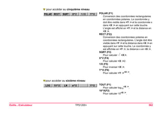 Outils...Calculateur TPS1200+ 562 
pour accéder au cinquième niveau 
POLAR (F1) 
Conversion des coordonnées rectangulaires en coordonnées polaires. La coordonnée y doit être visible dans <Y :> et la coordonnée x dans <X :> en appuyant sur cette touche. L'angle est affiché en <Y :> et la distance en <X :>. 
RECT (F2)) 
Conversion des coordonnées polaires en coordonnées rectangulaires. L'angle doit être visible dans <Y :> et la distance dans <X :> en appuyant sur cette touche. La coordonnée y est affichée en <Y :>, la distance x en <X :>. 
SQRT (F3) 
Pour calculer X<X:>. 
X^2 (F4) 
Pour calculer <X :>2. 
1/X (F5) 
Pour inverser <X :>. 
Y^X (F6) 
Pour calculer <Y :><X :>. pour accéder au sixième niveau 
TOUT (F1) 
Pour calculer log10<X :>. 
10^X(F2) 
Pour calculer 10<X :>.  