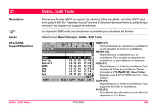 Outils...Edit Texte TPS1200+ 566 
27Outils...Edit Texte 
Description 
Permet aux fichiers ASCII du support de mémoire d'être visualisés. Le fichier ASCII peut avoir jusqu'à 500 Ko. Reportez-vous à l'"Annexe C Structure des répertoires du périphérique mémoire" les dossiers du support de mémoire. 
) 
Le répertoire DBX n'est pas directement accessible pour visualiser les fichiers. 
Accès 
Sélectionnez Menu Principal : Outils...Edit Texte 
UTILITAIRE SupportRépertoire 
CONT (F1) 
Permet d'accéder au répertoire en surbrillance ou de visualiser le fichier en surbrillance. 
REPER (F2) 
Disponible pour un répertoire ou.. en surbrillance. Pour accéder au répertoire en surbrillance ou pour déplacer un répertoire. 
VISU (F3) 
Disponible pour un fichier en surbrillance. Pour visualiser le fichier en surbrillance. Permet d'accéder à UTILITAIRE XX : Nom Fichier. Reportez-vous à "UTILITAIRE Visu Fich : Nom Fichier". 
SUPP (F4) 
Disponible pour un fichier en surbrillance. Pour supprimer le fichier en surbrillance. 
PLUS (F5) 
Pour afficher des informations sur la taille d'un répertoire ou d'un fichier.  