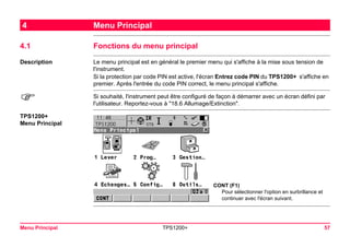 Menu Principal TPS1200+ 57 
4Menu Principal 
4.1Fonctions du menu principal 
Description 
Le menu principal est en général le premier menu qui s'affiche à la mise sous tension de l'instrument. 
Si la protection par code PIN est active, l'écran Entrez code PIN du TPS1200+ s'affiche en premier. Après l'entrée du code PIN correct, le menu principal s'affiche. 
) 
Si souhaité, l'instrument peut être configuré de façon à démarrer avec un écran défini par l'utilisateur. Reportez-vous à "18.6 Allumage/Extinction". 
TPS1200+ 
Menu Principal 
CONT (F1) 
Pour sélectionner l'option en surbrillance et continuer avec l'écran suivant.  