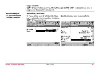 Outils...Options Sécurité TPS1200+ 571 
Etape suivante 
CONT (F1) permet de revenir au Menu Principal du TPS1200+ ou de continuer avec le programme d'application sélectionné. 
Afficher/Masquer 
l'ID utilisateur pour l'interface Internet 
Afficher l'ID utilisateur 
1) Tapez "show user id" [afficher ID utilisateur] (majuscules ou minuscules) et pressez CONT (F1) pour continuer. 
2) L'ID utilisateur sera toujours affiché.  