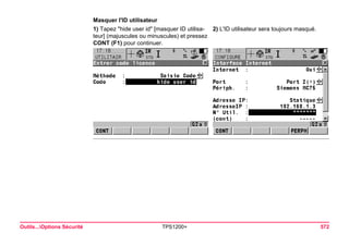 Outils...Options Sécurité TPS1200+ 572 
Masquer l'ID utilisateur 
1) Tapez "hide user id" [masquer ID utilisateur] (majuscules ou minuscules) et pressez CONT (F1) pour continuer. 
2) L'ID utilisateur sera toujours masqué.  