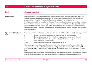 Outils...Contrôles & Ajustements TPS1200+ 573 
29Outils...Contrôles & Ajustements 
29.1Aperçu général 
Description 
Les instruments Leica sont fabriqués, assemblés et réglés dans le plus grand souci de qualité possible. Des variations rapides de température, des chocs ou des contraintes peuvent être à l'origine d'écarts et influencer la précision de l'instrument. 
Il est donc conseillé de contrôler et d'ajuster l'instrument de temps en temps. Ceci peut se faire sur le terrain en suivant des procédures de mesure spécifiques. Ces procédures sont guidées et doivent être suivies à la lettre conformément à la description donnée dans les chapitres suivants. Certaines autres erreurs instrumentales et pièces peuvent être ajustées mécaniquement. 
Ajustement électronique 
Les erreurs instrumentales suivantes peuvent être contrôlées et ajustées électroniquement : 
l, t 
Erreurs d'index longitudinale et transversale du compensateur 
i 
Erreur d'index du cercle vertical, en rapport avec l'axe de pivotement 
c 
Erreur de collimation Hz, également appelée erreur de ligne de visée 
a 
Erreur de l'axe des tourillons 
ATR 
Erreur du point zéro ATR pour l'option Hz et V 
Chaque angle mesuré au quotidien est corrigé automatiquement si les corrections de compensateur et Hz sont activées dans la configuration d'instrument. Sélectionnez Menu principal : Config...Paramètres Instrument...Compensateur pour vérifier les paramètres. 
Les résultats des contrôles et ajustements sont affichés sous la forme d'erreurs mais utilisés avec le signe opposé en tant que corrections lorsqu'ils sont appliqués aux mesures.  