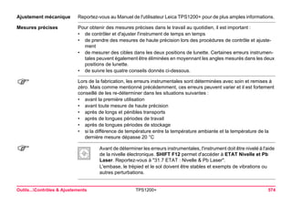 Outils...Contrôles & Ajustements TPS1200+ 574 
Ajustement mécanique 
Reportez-vous au Manuel de l'utilisateur Leica TPS1200+ pour de plus amples informations. 
Mesures précises 
Pour obtenir des mesures précises dans le travail au quotidien, il est important : 
•de contrôler et d'ajuster l'instrument de temps en temps 
•de prendre des mesures de haute précision lors des procédures de contrôle et ajustement 
•de mesurer des cibles dans les deux positions de lunette. Certaines erreurs instrumentales peuvent également être éliminées en moyennant les angles mesurés dans les deux positions de lunette. 
•de suivre les quatre conseils donnés ci-dessous. 
) 
Lors de la fabrication, les erreurs instrumentales sont déterminées avec soin et remises à zéro. Mais comme mentionné précédemment, ces erreurs peuvent varier et il est fortement conseillé de les re-déterminer dans les situations suivantes : 
•avant la première utilisation 
•avant toute mesure de haute précision 
•après de longs et pénibles transports 
•après de longues périodes de travail 
•après de longues périodes de stockage 
•si la différence de température entre la température ambiante et la température de la dernière mesure dépasse 20 °C 
) 
Avant de déterminer les erreurs instrumentales, l'instrument doit être nivelé à l'aide de la nivelle électronique. SHIFT F12 permet d'accéder à ETAT Nivelle et Pb Laser. Reportez-vous à "31.7 ETAT : Nivelle & Pb Laser". 
L'embase, le trépied et le sol doivent être stables et exempts de vibrations ou autres perturbations.  