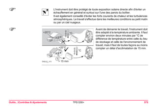 Outils...Contrôles & Ajustements TPS1200+ 575 
) 
L'instrument doit être protégé de toute exposition solaire directe afin d'éviter un échauffement en général et surtout sur l'une des parois du boîtier. 
Il est également conseillé d'éviter les forts courants de chaleur et les turbulences atmosphériques. Le travail s'effectue dans les meilleures conditions au petit matin ou par un ciel nuageux. 
) 
> 15 min+20°C°C°C+20°CTPS12_171 
Avant de démarrer le travail, l'instrument doit être adapté à la température ambiante. Il faut compter environ deux minutes par °C de différence de température entre celle du lieu de stockage et celle de l'environnement de travail, mais il faut de toutes façons au moins compter un délai d'acclimatation de 15 min.  