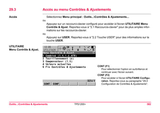 Outils...Contrôles & Ajustements TPS1200+ 582 
29.3Accés au menu Contrôles & Ajustements 
Accès 
Sélectionnez Menu principal : Outils...Contrôles & Ajustements... 
ou 
Appuyez sur un raccourci-clavier configuré pour accéder à l'écran UTILITAIRE Menu Contrôle & Ajust. Reportez-vous à "2.1 Raccourcis-clavier" pour de plus amples informations sur les raccourcis-clavier. 
ou 
Appuyez sur USER. Reportez-vous à "2.2 Touche USER" pour des informations sur la touche USER. 
UTILITAIRE 
Menu Contrôle & Ajust. 
CONT (F1) 
Pour sélectionner l'option en surbrillance et continuer avec l'écran suivant. 
CONF (F2) 
Pour accéder à l'écran UTILITAIRE Configuration. Reportez-vous au paragraphe "29.4 Configuration de Contrôles & Ajustements".  