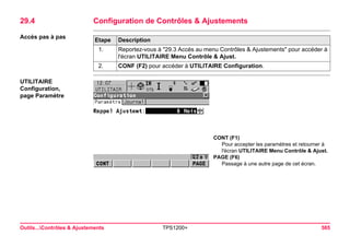 Outils...Contrôles & Ajustements TPS1200+ 585 
29.4Configuration de Contrôles & Ajustements 
Accès pas à pasEtape 
Description 
1. 
Reportez-vous à "29.3 Accés au menu Contrôles & Ajustements" pour accéder à l'écran UTILITAIRE Menu Contrôle & Ajust. 
2. 
CONF (F2) pour accéder à UTILITAIRE Configuration. 
UTILITAIRE 
Configuration, 
page Paramètre 
CONT (F1) 
Pour accepter les paramètres et retourner à l'écran UTILITAIRE Menu Contrôle & Ajust. 
PAGE (F6) 
Passage à une autre page de cet écran.  
