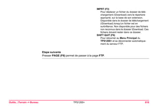 Outils...Terrain -> Bureau TPS1200+ 618 
Etape suivante 
Presser PAGE (F6) permet de passer à la page FTP. 
IMPRT (F3) 
Pour déplacer un fichier du dossier de téléchargement (Download) vers le répertoire approprié, sur la base de son extension. 
Disponible dans le dossier de téléchargement (Download) lorsqu'un fichier est en surbrillance. Non disponible pour des fichiers non reconnus dans le dossier Download. Ces fichiers doivent rester dans ce dossier. 
SHIFT QUIT (F6) 
Pour retourner au Menu Principal du TPS1200+ et se déconnecter automatiquement du serveur FTP.  