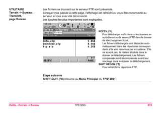 Outils...Terrain -> Bureau TPS1200+ 619 
UTILITAIRE 
Terrain -> Bureau : Transfert, 
page Bureau 
Les fichiers se trouvant sur le serveur FTP sont présentés. 
Lorsque vous passez à cette page, l'affichage est rafraîchi ou vous êtes reconnecté au serveur si vous avez été déconnecté. 
Les touches les plus importantes sont expliquées. 
RECEV (F1) 
Pour télécharger les fichiers ou les dossiers en surbrillance sur le serveur FTP dans le dossier de téléchargement local. 
Les fichiers téléchargés sont déplacés automatiquement dans les répertoires correspondants s'ils sont reconnus par le système. S'ils ne le sont pas, ils restent stockés dans le dossier de téléchargement. Les fichiers compressés sont décompressés avant leur stockage dans le dossier de téléchargement. 
SHIFT REGEN (F5) 
Pour rafraîchir le répertoire FTP. 
Etape suivante 
SHIFT QUIT (F6) retourne au Menu Principal du TPS1200+.  
