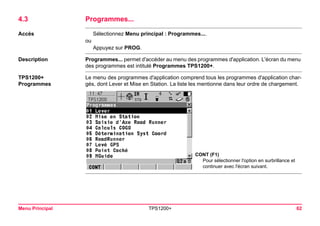 Menu Principal TPS1200+ 62 
4.3Programmes... 
Accès 
Sélectionnez Menu principal : Programmes.... 
ou 
Appuyez sur PROG. 
Description 
Programmes... permet d'accéder au menu des programmes d'application. L'écran du menu des programmes est intitulé Programmes TPS1200+. 
TPS1200+ 
Programmes 
Le menu des programmes d'application comprend tous les programmes d'application chargés, dont Lever et Mise en Station. La liste les mentionne dans leur ordre de chargement. 
CONT (F1) 
Pour sélectionner l'option en surbrillance et continuer avec l'écran suivant.  