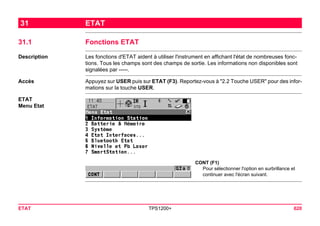 ETAT TPS1200+ 620 
31ETAT 
31.1Fonctions ETAT 
Description 
Les fonctions d'ETAT aident à utiliser l'instrument en affichant l'état de nombreuses fonctions. Tous les champs sont des champs de sortie. Les informations non disponibles sont signalées par -----. 
Accès 
Appuyez sur USER puis sur ETAT (F3). Reportez-vous à "2.2 Touche USER" pour des informations sur la touche USER. 
ETAT 
Menu Etat 
CONT (F1) 
Pour sélectionner l'option en surbrillance et continuer avec l'écran suivant.  