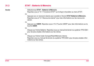 ETAT TPS1200+ 624 
31.3ETAT : Batterie & Mémoire 
Accès 
Sélectionnez ETAT : Batterie & Mémoire. 
Reportez-vous à "31.1 Fonctions ETAT" sur la façon d'accéder au menu ETAT. 
ou 
Appuyez sur un raccourci-clavier pour accéder à l'écran ETAT Batterie & Mémoire. 
Reportez-vous à "2.1 Raccourcis-clavier" pour des informations sur les raccourcis- clavier. 
ou 
Appuyez sur USER. Reportez-vous à "2.2 Touche USER" pour des informations sur la touche USER. 
ou 
Cliquez sur l'icône Batterie. Reportez-vous au manuel de terrain du système TPS1200+ pour de plus amples informations sur les icônes. 
ou 
Cliquez sur l'icône Carte CompactFlash/Mémoire interne. 
Reportez-vous au manuel de terrain du système TPS1200+ pour de plus amples informations sur les icônes.  
