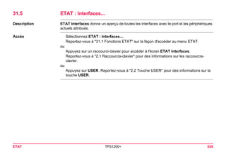 ETAT TPS1200+ 630 
31.5ETAT : Interfaces... 
Description 
ETAT Interfaces donne un aperçu de toutes les interfaces avec le port et les périphériques actuels attribués. 
Accès 
Sélectionnez ETAT : Interfaces.... 
Reportez-vous à "31.1 Fonctions ETAT" sur la façon d'accéder au menu ETAT. 
ou 
Appuyez sur un raccourci-clavier pour accéder à l'écran ETAT Interfaces. 
Reportez-vous à "2.1 Raccourcis-clavier" pour des informations sur les raccourcis- clavier. 
ou 
Appuyez sur USER. Reportez-vous à "2.2 Touche USER" pour des informations sur la touche USER.  