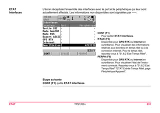 ETAT TPS1200+ 631 
ETAT 
Interfaces 
L'écran récapitule l'ensemble des interfaces avec le port et le périphérique qui leur sont actuellement affectés. Les informations non disponibles sont signalées par -----. 
CONT (F1) 
Pour quitter ETAT Interfaces. 
IFACE (F3) 
Disponible pour GPS RTK ou Internet en surbrillance. Pour visualiser des informations relatives aux données en temps réel ou à la connexion internet. Pour le temps réel, reportez-vous à "31.8.2 Etat Temps Réel". 
PERPH (F5) 
Disponible pour GPS RTK ou Internet en surbrillance. Pour visualiser l'état de l'instrument connecté. Reportez-vous à "31.8.2 Etat Temps Réel" "ETAT Entrée Temps Réel, page Périphérique/Appareil". 
Etape suivante 
CONT (F1) quitte ETAT Interfaces  