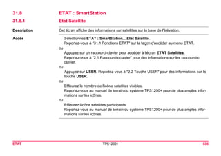 ETAT TPS1200+ 636 
31.8ETAT : SmartStation 
31.8.1Etat Satellite 
Description 
Cet écran affiche des informations sur satellites sur la base de l'élévation. 
Accès 
Sélectionnez ETAT : SmartStation...Etat Satellite. 
Reportez-vous à "31.1 Fonctions ETAT" sur la façon d'accéder au menu ETAT. 
ou 
Appuyez sur un raccourci-clavier pour accéder à l'écran ETAT Satellites. 
Reportez-vous à "2.1 Raccourcis-clavier" pour des informations sur les raccourcis- clavier. 
ou 
Appuyez sur USER. Reportez-vous à "2.2 Touche USER" pour des informations sur la touche USER. 
ou 
Effleurez le nombre de l'icône satellites visibles. 
Reportez-vous au manuel de terrain du système TPS1200+ pour de plus amples informations sur les icônes. 
ou 
Effleurez l'icône satellites participants. 
Reportez-vous au manuel de terrain du système TPS1200+ pour de plus amples informations sur les icônes.  