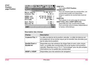 ETAT TPS1200+ 653 
ETAT 
Position, 
page Position 
CONT (F1) 
Pour quitter ETAT Position. 
COORD (F2) 
Pour voir d'autres types de coordonnées. Les coordonnées locales sont disponibles lorsqu'un système de coordonnées local est actif. 
PAGE (F6) 
Pour passer à une autre page de cet écran. 
SHIFT H ELL (F2) et SHIFT ORTH (F2) 
Disponible pour des coordonnées locales. Pour commuter entre la hauteur ellipsoïdale et la hauteur orthométrique. 
Description des champsChamp 
Description 
<Latence Pos :> 
Le délai de latence de la position calculée. Le délai de latence est principalement dû au temps requis par le transfert des données puis par le calcul de la position. 
Qualité Posit et Qualité Ht 
Disponible pour les solutions de phase fixée et avec code uniquement. La qualité des coordonnées 2D et de hauteur de la position calculée. Reportez-vous à "6.3.1 Terminologie" pour de plus amples informations sur la qualité des coordonnées. 
HDOP et VDOP 
Disponibles pour les solutions de navigation.  