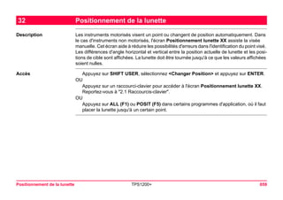 Positionnement de la lunette TPS1200+ 659 
32Positionnement de la lunette 
Description 
Les instruments motorisés visent un point ou changent de position automatiquement. Dans le cas d'instruments non motorisés, l'écran Positionnement lunette XX assiste la visée manuelle. Cet écran aide à réduire les possibilités d'erreurs dans l'identification du point visé. Les différences d'angle horizontal et vertical entre la position actuelle de lunette et les positions de cible sont affichées. La lunette doit être tournée jusqu'à ce que les valeurs affichées soient nulles. 
Accès 
Appuyez sur SHIFT USER, sélectionnez <Changer Position> et appuyez sur ENTER. 
OU 
Appuyez sur un raccourci-clavier pour accéder à l'écran Positionnement lunette XX. Reportez-vous à "2.1 Raccourcis-clavier". 
OU 
Appuyez sur ALL (F1) ou POSIT (F5) dans certains programmes d'application, où il faut placer la lunette jusqu'à un certain point.  