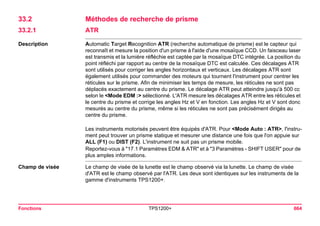 Fonctions TPS1200+ 664 
33.2Méthodes de recherche de prisme 
33.2.1ATR 
Description 
Automatic Target Recognition ATR (recherche automatique de prisme) est le capteur qui reconnaît et mesure la position d'un prisme à l'aide d'une mosaïque CCD. Un faisceau laser est transmis et la lumière réfléchie est captée par la mosaïque DTC intégrée. La position du point réfléchi par rapport au centre de la mosaïque DTC est calculée. Ces décalages ATR sont utilisés pour corriger les angles horizontaux et verticaux. Les décalages ATR sont également utilisés pour commander des moteurs qui tournent l'instrument pour centrer les réticules sur le prisme. Afin de minimiser les temps de mesure, les réticules ne sont pas déplacés exactement au centre du prisme. Le décalage ATR peut atteindre jusqu'à 500 cc selon le <Mode EDM :> sélectionné. L'ATR mesure les décalages ATR entre les réticules et le centre du prisme et corrige les angles Hz et V en fonction. Les angles Hz et V sont donc mesurés au centre du prisme, même si les réticules ne sont pas précisément dirigés au centre du prisme. 
Les instruments motorisés peuvent être équipés d'ATR. Pour <Mode Auto : ATR>, l'instrument peut trouver un prisme statique et mesurer une distance une fois que l'on appuie sur ALL (F1) ou DIST (F2). L'instrument ne suit pas un prisme mobile. 
Reportez-vous à "17.1 Paramètres EDM & ATR" et à "3 Paramètres - SHIFT USER" pour de plus amples informations. 
Champ de visée 
Le champ de visée de la lunette est le champ observé via la lunette. Le champ de visée d'ATR est le champ observé par l'ATR. Les deux sont identiques sur les instruments de la gamme d'instruments TPS1200+.  
