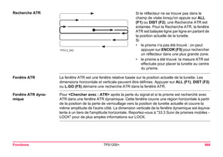Fonctions TPS1200+ 666 
Recherche ATR 
TPS12_042 
Si le réflecteur ne se trouve pas dans le champ de visée lorsqu'on appuie sur ALL (F1) ou DIST (F2), une Recherche ATR est entamée. Pour la Recherche ATR, la fenêtre ATR est balayée ligne par ligne en partant de la position actuelle de la lunette. 
Si 
•le prisme n'a pas été trouvé : on peut appuyer sur ENCOR (F5) pour rechercher un réflecteur dans une plus grande zone. 
•le prisme a été trouvé: la mesure ATR est effectuée pour placer la lunette au centre du prisme. 
Fenêtre ATR 
La fenêtre ATR est une fenêtre relative basée sur la position actuelle de la lunette. Les dimensions horizontale et verticale peuvent être définies. Appuyer sur ALL (F1), DIST (F2) ou L.GO (F5) démarre une recherche ATR dans la fenêtre ATR. 
Fenêtre ATR dynamique 
Pour <Chercher avec : ATR> après la perte du signal et si le prisme est recherché avec ATR dans une fenêtre ATR dynamique. Cette fenêtre couvre une région horizontale à partir de la position de la perte de verrouillage vers la position de lunette actuelle et couvre la même amplitude de l'autre côté. La dimension verticale de la fenêtre dynamique est équivalente à un tiers de l'amplitude horizontale. Reportez-vous à "33.3 Suivi de prismes mobiles - LOCK" pour de plus amples informations sur LOCK.  