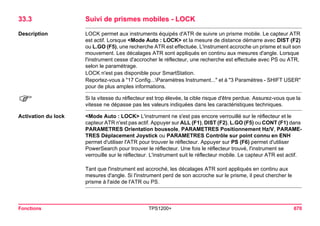 Fonctions TPS1200+ 670 
33.3Suivi de prismes mobiles - LOCK 
Description 
LOCK permet aux instruments équipés d'ATR de suivre un prisme mobile. Le capteur ATR est actif. Lorsque <Mode Auto : LOCK> et la mesure de distance démarre avec DIST (F2) ou L.GO (F5), une recherche ATR est effectuée. L'instrument accroche un prisme et suit son mouvement. Les décalages ATR sont appliqués en continu aux mesures d'angle. Lorsque l'instrument cesse d'accrocher le réflecteur, une recherche est effectuée avec PS ou ATR, selon le paramétrage. 
LOCK n'est pas disponible pour SmartStation. 
Reportez-vous à "17 Config...Paramètres Instrument..." et à "3 Paramètres - SHIFT USER" pour de plus amples informations. 
) 
Si la vitesse du réflecteur est trop élevée, la cible risque d'être perdue. Assurez-vous que la vitesse ne dépasse pas les valeurs indiquées dans les caractéristiques techniques. 
Activation du lock 
<Mode Auto : LOCK> L'instrument ne s'est pas encore verrouillé sur le réflecteur et le capteur ATR n'est pas actif. Appuyer sur ALL (F1), DIST (F2), L.GO (F5) ou CONT (F1) dans PARAMETRES Orientation boussole, PARAMETRES Positionnement Hz/V, PARAMETRES Déplacement Joystick ou PARAMETRES Contrôle sur point connu en ENH permet d'utiliser l'ATR pour trouver le réflecteur. Appuyer sur PS (F6) permet d'utiliser PowerSearch pour trouver le réflecteur. Une fois le réflecteur trouvé, l'instrument se verrouille sur le réflecteur. L'instrument suit le réflecteur mobile. Le capteur ATR est actif. 
Tant que l'instrument est accroché, les décalages ATR sont appliqués en continu aux mesures d'angle. Si l'instrument perd de son accroche sur le prisme, il peut chercher le prisme à l'aide de l'ATR ou PS.  