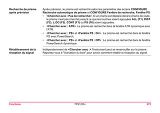Fonctions TPS1200+ 672 
Recherche de prisme après prévision 
Après prévision, le prisme est recherché selon les paramètres des écrans CONFIGURE Recherche automatique de prisme et CONFIGURE Fenêtre de recherche, Fenêtre PS. 
•<Chercher avec : Pas de recherche>. Si un prisme est déplacé dans le champ de visée, le prisme n'est pas cherché jusqu'à ce que les touches soient appuyées ALL (F1), DIST (F2), L.GO (F5), CONT (F1) ou PS (F6) soient appuyées. 
•<Chercher avec : ATR>. Le prisme est recherché dans la fenêtre ATR dynamique avec l'ATR. 
•<Chercher avec : PS> et <Fenêtre PS : On> : Le prisme est recherché dans la fenêtre PS avec PowerSearch. 
•<Chercher avec : PS> et <Fenêtre PS : Off> : Le prisme est recherché dans la fenêtre PowerSearch dynamique. 
Rétablissement de la réception du signal 
Indépendamment de <Chercher avec :> l'instrument peut se reverrouiller sur le prisme. Reportez-vous à "Activation du lock" pour savoir comment rétablir la réception du signal.  