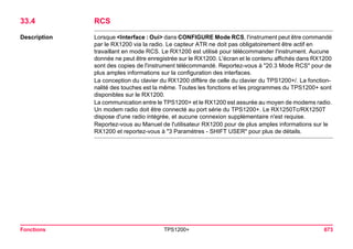 Fonctions TPS1200+ 673 
33.4RCS 
Description 
Lorsque <Interface : Oui> dans CONFIGURE Mode RCS, l'instrument peut être commandé par le RX1200 via la radio. Le capteur ATR ne doit pas obligatoirement être actif en travaillant en mode RCS. Le RX1200 est utilisé pour télécommander l'instrument. Aucune donnée ne peut être enregistrée sur le RX1200. L'écran et le contenu affichés dans RX1200 sont des copies de l'instrument télécommandé. Reportez-vous à "20.3 Mode RCS" pour de plus amples informations sur la configuration des interfaces. 
La conception du clavier du RX1200 diffère de celle du clavier du TPS1200+/. La fonctionnalité des touches est la même. Toutes les fonctions et les programmes du TPS1200+ sont disponibles sur le RX1200. 
La communication entre le TPS1200+ et le RX1200 est assurée au moyen de modems radio. Un modem radio doit être connecté au port série du TPS1200+. Le RX1250Tc/RX1250T dispose d'une radio intégrée, et aucune connexion supplémentaire n'est requise. 
Reportez-vous au Manuel de l'utilisateur RX1200 pour de plus amples informations sur le RX1200 et reportez-vous à "3 Paramètres - SHIFT USER" pour plus de détails.  
