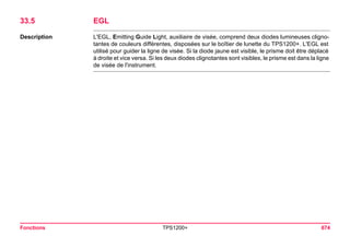 Fonctions TPS1200+ 674 
33.5EGL 
Description 
L'EGL, Emitting Guide Light, auxiliaire de visée, comprend deux diodes lumineuses clignotantes de couleurs différentes, disposées sur le boîtier de lunette du TPS1200+. L'EGL est utilisé pour guider la ligne de visée. Si la diode jaune est visible, le prisme doit être déplacé à droite et vice versa. Si les deux diodes clignotantes sont visibles, le prisme est dans la ligne de visée de l'instrument.  