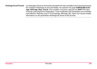 Fonctions TPS1200+ 678 
Eclairage Ecran/Touche 
Les éclairages d'écran et de touches permettent de mieux travailler avec l'instrument lorsque les conditions d'éclairage ne sont pas idéales. Ils s'activent à la page CONFIGURE Eclairage, Affichage, Bips, Clavier. Pour accéder à cet écran, appuyez sur SHIFT F11 dans n'importe quel programme d'application. Toute modification des paramètres est immédiatement effective. Reportez-vous à "18.5 Eclairage, Affichage, Bip, Texte" pour de plus amples informations sur les paramètres d'éclairage de l'écran et des touches.  