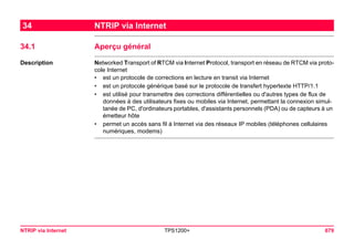 NTRIP via Internet TPS1200+ 679 
34NTRIP via Internet 
34.1Aperçu général 
Description 
Networked Transport of RTCM via Internet Protocol, transport en réseau de RTCM via protocole Internet 
•est un protocole de corrections en lecture en transit via Internet 
•est un protocole générique basé sur le protocole de transfert hypertexte HTTP/1.1 
•est utilisé pour transmettre des corrections différentielles ou d'autres types de flux de données à des utilisateurs fixes ou mobiles via Internet, permettant la connexion simultanée de PC, d'ordinateurs portables, d'assistants personnels (PDA) ou de capteurs à un émetteur hôte 
•permet un accès sans fil à Internet via des réseaux IP mobiles (téléphones cellulaires numériques, modems)  
