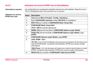 NTRIP via Internet TPS1200+ 689 
34.2.3Utilisation du service NTRIP avec la SmartStation 
Informations requises 
Les configurations du paragraphe précédent doivent avoir été réalisées. Reportez-vous à "34.2.2 Configuration pour une connexion sur un serveur". 
Utilisation du service NTRIP pas à pasEtape 
Description 
1. 
Sélectionnez Menu Principal : Config...Interfaces.... 
2. 
Dans CONFIGURE Interfaces mettez GPS RTK en surbrillance. 
3. 
EDIT (F3) pour accéder à CONFIGURE Mode Temps Réel. 
4. 
CONFIGURE Mode Temps Réel 
<Port : NETx> doit être sélectionné. 
5. 
MOBIL (F2) permet d'accéder à CONFIGURE Options suppl. Mobile. 
6. 
PAGE (F6) permet d'accéder à CONFIGURE Options suppl. Mobile, page NTRIP. 
7. 
CONFIGURE Options suppl. Mobile, page NTRIP 
8. 
<Util. NTRIP : Oui> 
<N° Util. :> Un numéro d'utilisateur est requis pour la réception de données provenant de NTRIPCaster. Contactez l'administrateur NTRIP pour de plus amples informations. 
<Mot Passe :> Un mot de passe est requis pour recevoir des données du caster NTRIP. Contactez l'administrateur NTRIP pour de plus amples informations. 
9. 
SRCE (F5) pour accéder à CONFIGURE Table Source NTRIP.  