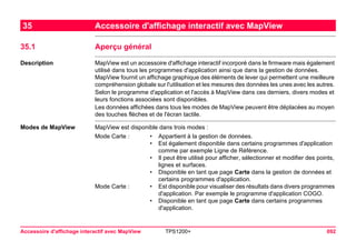 Accessoire d'affichage interactif avec MapView TPS1200+ 692 
35Accessoire d'affichage interactif avec MapView 
35.1Aperçu général 
Description 
MapView est un accessoire d'affichage interactif incorporé dans le firmware mais également utilisé dans tous les programmes d'application ainsi que dans la gestion de données. MapView fournit un affichage graphique des éléments de lever qui permettent une meilleure compréhension globale sur l'utilisation et les mesures des données les unes avec les autres. 
Selon le programme d'application et l'accès à MapView dans ces derniers, divers modes et leurs fonctions associées sont disponibles. 
Les données affichées dans tous les modes de MapView peuvent être déplacées au moyen des touches flèches et de l'écran tactile. 
Modes de MapView 
MapView est disponible dans trois modes : 
Mode Carte : 
•Appartient à la gestion de données. 
•Est également disponible dans certains programmes d'application comme par exemple Ligne de Référence. 
•Il peut être utilisé pour afficher, sélectionner et modifier des points, lignes et surfaces. 
•Disponible en tant que page Carte dans la gestion de données et certains programmes d'application. 
Mode Carte : 
•Est disponible pour visualiser des résultats dans divers programmes d'application. Par exemple le programme d'application COGO. 
•Disponible en tant que page Carte dans certains programmes d'application.  