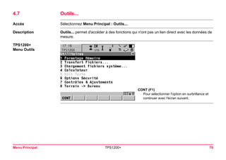 Menu Principal TPS1200+ 70 
4.7Outils... 
Accès 
Sélectionnez Menu Principal : Outils.... 
Description 
Outils... permet d'accéder à des fonctions qui n'ont pas un lien direct avec les données de mesure. 
TPS1200+ 
Menu Outils 
CONT (F1) 
Pour sélectionner l'option en surbrillance et continuer avec l'écran suivant.  