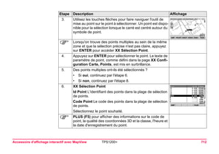 Accessoire d'affichage interactif avec MapView TPS1200+ 712 
3. 
Utilisez les touches flèches pour faire naviguer l'outil de mise au point sur le point à sélectionner. Un point est disponible pour la sélection lorsque le carré est centré autour du symbole de point. 
) 
Lorsqu'on trouve des points multiples au sein de la même zone et que la sélection précise n'est pas claire, appuyez sur ENTER pour accéder XX Sélection Point. 
4. 
Appuyez sur ENTER pour sélectionner le point. Le texte de paramètre de point, comme défini dans la page XX Configuration Carte, Points, est mis en surbrillance. 
5. 
Des points multiples ont-ils été sélectionnés ? 
•Si oui, continuez par l'étape 6. 
•Si non, continuez par l'étape 8. 
6. 
XX Sélection Point 
Id Point L'identifiant des points dans la plage de sélection de points. 
Code Point Le code des points dans la plage de sélection de points. 
Sélectionnez le point souhaité. 
) 
PLUS (F5) pour afficher des informations sur le code de point, la qualité des coordonnées 3D et la classe, l'heure et la date d'enregistrement du point. 
Etape Description Affichage 
 
