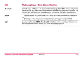 Accessoire d'affichage interactif avec MapView TPS1200+ 715 
35.6Mode graphique - Zone d'écran MapView 
Description 
Le mode Tracé de MapView est disponible comme la page Tracé (Plot) dans un programme d'application et peut être utilisé pour visualiser les résultats du programme d'application. Les résultats sont affichés en noir, toutes les autres informations affichables le sont en gris. 
Accès 
Reportez-vous à "35.2 Accès à MapView", paragraphe "Exemple d'accès au mode Carte :". 
ou 
En tant que partie d'un programme d'application, comme par exemple COGO. 
) 
La page graphique de COGO Résultats XX est utilisée comme exemple ci-dessous. Les fonctions décrites sont les mêmes pour toutes les pages graphiques.  