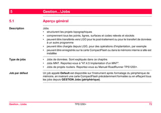 Gestion...Jobs TPS1200+ 72 
5Gestion...Jobs 
5.1Aperçu général 
Description 
Jobs 
•structurent les projets topographiques 
•comprennent tous les points, lignes, surfaces et codes relevés et stockés 
•peuvent être transférés vers LGO pour le post-traitement ou pour le transfert de données à un autre programme 
•peuvent être chargés depuis LGO, pour des opérations d'implantation, par exemple 
•peuvent être enregistrés sur la carte CompactFlash ou dans la mémoire interne si elle est installée 
Type de jobs 
•Jobs de données. Sont expliqués dans ce chapitre. 
•Jobs MNT. Reportez-vous à "47.4.5 Implantation d'un MNT". 
•Jobs de projets routiers. Reportez-vous au Manuel RoadRunner TPS1200+. 
Job par défaut 
Un job appelé Default est disponible sur l'instrument après formatage du périphérique de mémoire, en insérant une carte CompactFlash précédemment formatée ou en effaçant tous les jobs depuis GESTION Jobs (périphérique).  